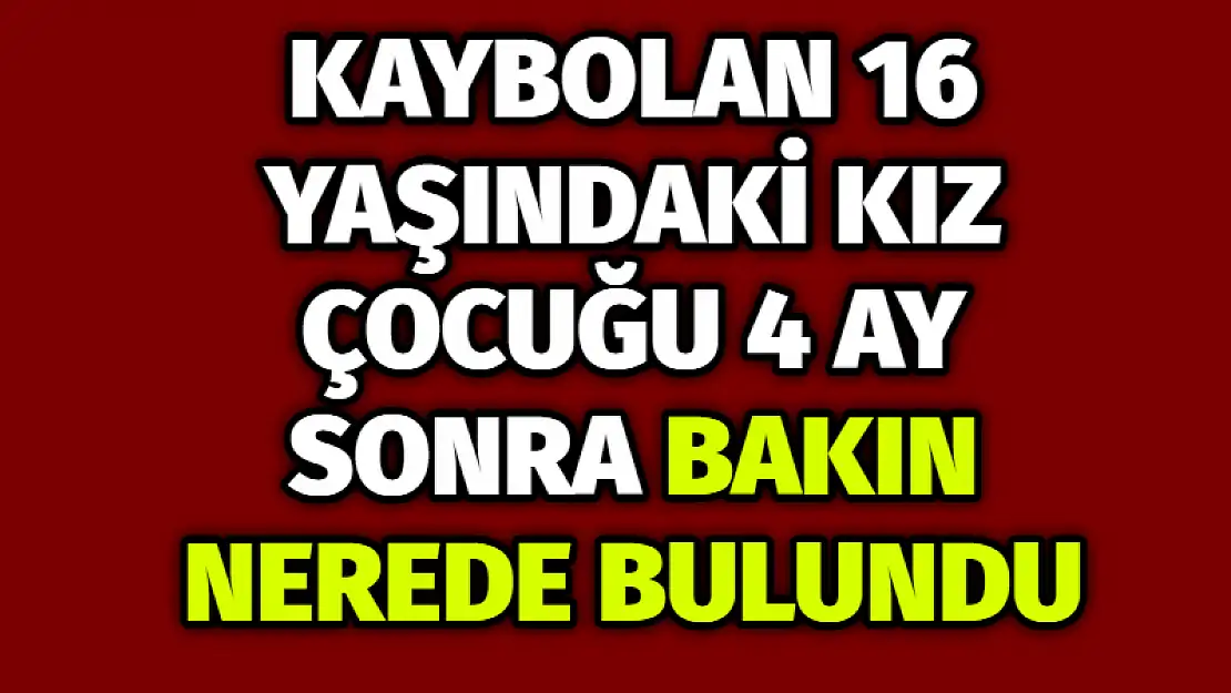 Kaybolan 16 yaşındaki kız çocuğu 4 ay sonra bakın nerede bulundu