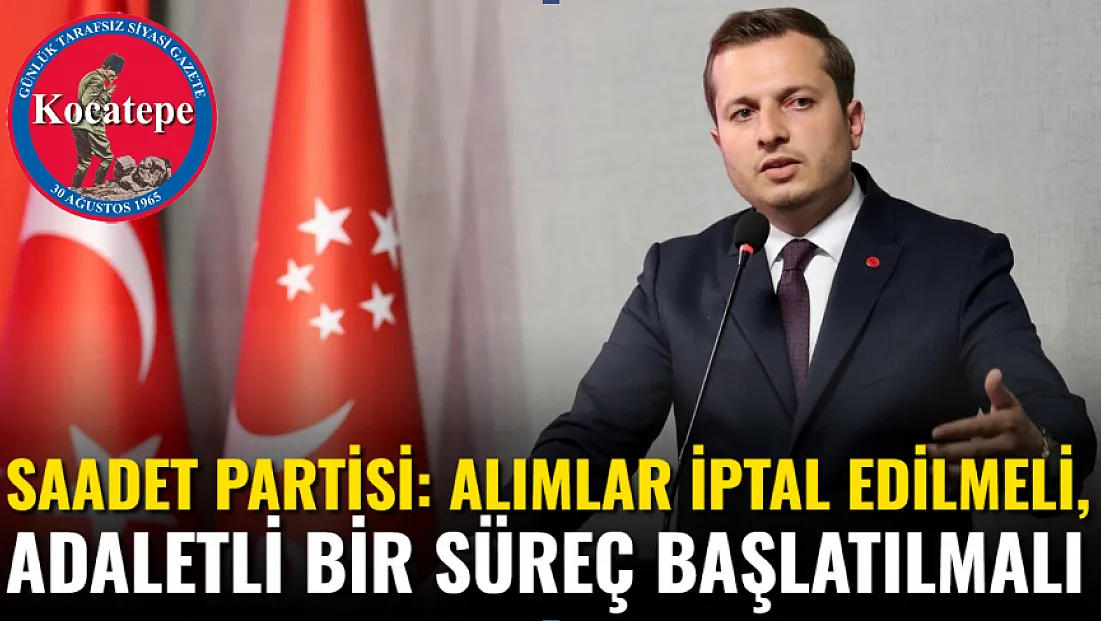 Saadet Partisi: Alımlar İptal Edilmeli, Adaletli Bir Süreç Başlatılmalı