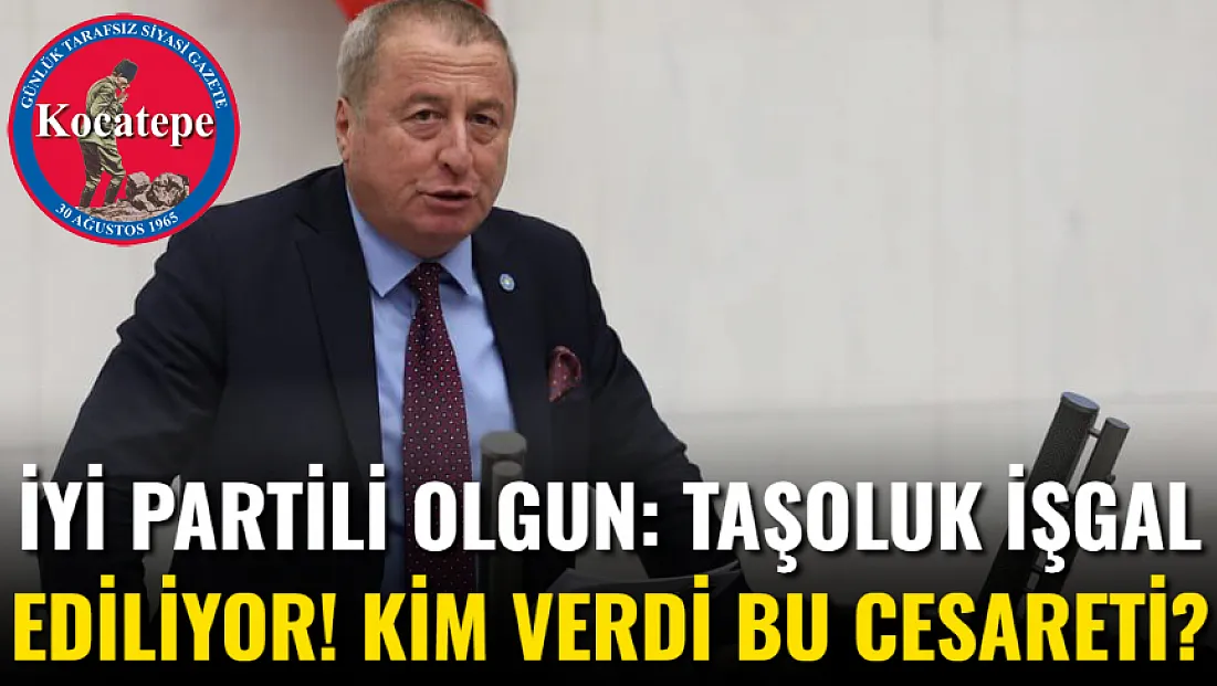 İYİ Partili Olgun: Taşoluk İşgal Ediliyor! Kim Verdi Bu Cesareti?