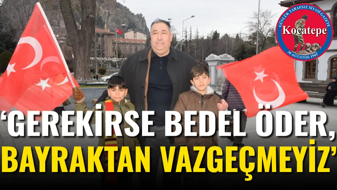 ‘Gerekirse Bedel Öder, Bayraktan Vazgeçmeyiz’