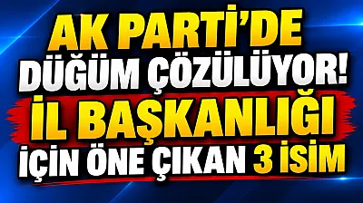 AK Parti'de Düğüm Çözülüyor. İl Başkanlığı için Öne Çıkan 3 İsim