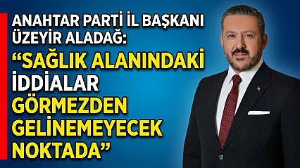 Anahtar Parti İl Başkanı Üzeyir Aladağ: Sağlık Alanındaki İddialar Görmezden Gelinemeyecek Noktada