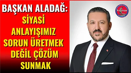 Başkan Aladağ: Siyasi Anlayışımız Sorun Üretmek Değil Çözüm Sunmak
