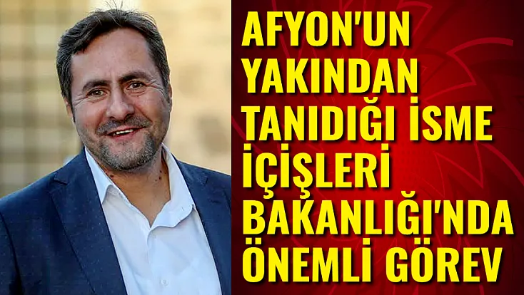 Afyon'un Yakından Tanıdığı İsme İçişleri Bakanlığı'nda Önemli Görev
