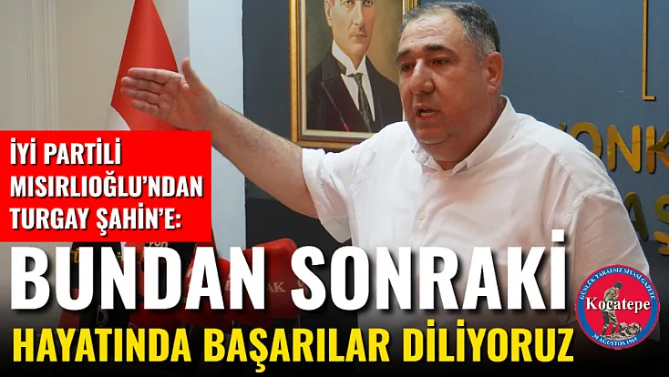 İyi Partili Mısırlıoğlu’ndan Turgay Şahin’e:  Bundan Sonraki Hayatında Başarılar Diliyoruz
