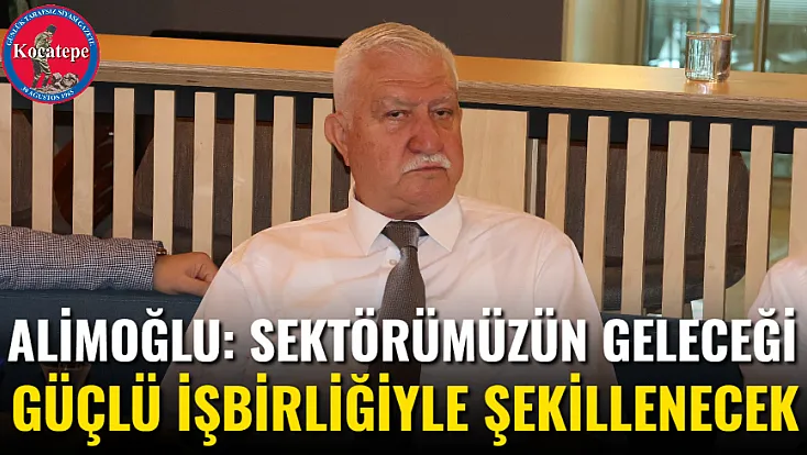 Alimoğlu: Sektörümüzün Geleceği Güçlü İşbirliğiyle Şekillenecek