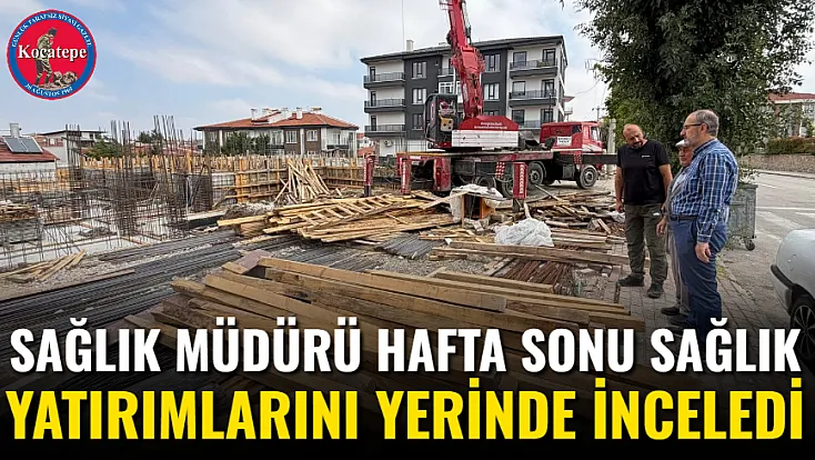 Sağlık Müdürü Hafta Sonu Sağlık Yatırımlarını Yerinde İnceledi