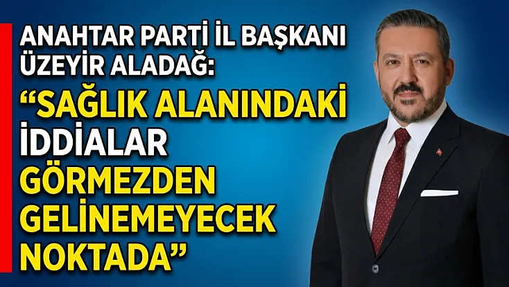 Anahtar Parti İl Başkanı Üzeyir Aladağ: Sağlık Alanındaki İddialar Görmezden Gelinemeyecek Noktada