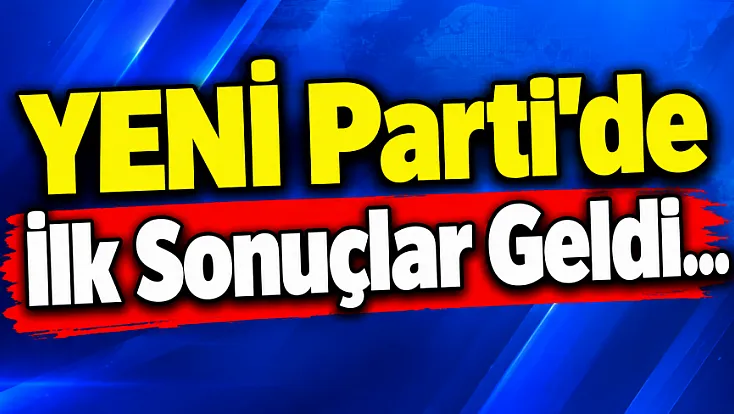 YENİ Parti'de İlk Sonuçlar Geldi...