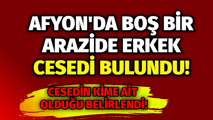 Afyon’da boş bir arazide erkek cesedi bulundu!