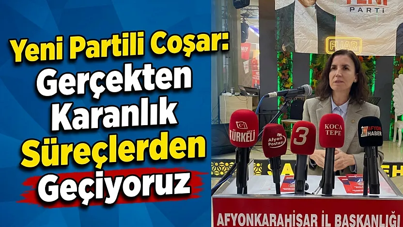 Yeni Partili Coşar: Gerçekten Karanlık Süreçlerden Geçiyoruz
