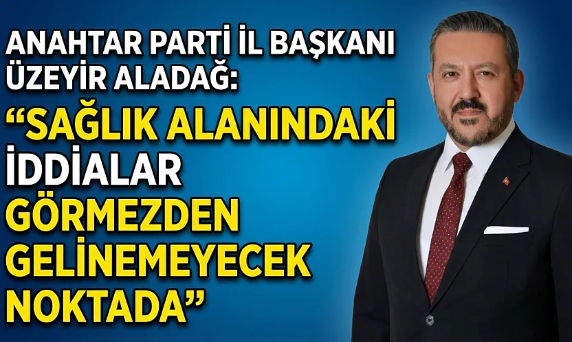 Anahtar Parti İl Başkanı Üzeyir Aladağ: Sağlık Alanındaki İddialar Görmezden Gelinemeyecek Noktada